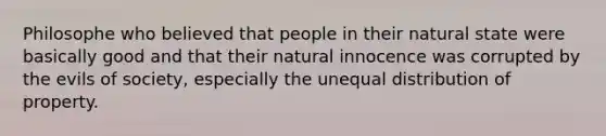 Philosophe who believed that people in their natural state were basically good and that their natural innocence was corrupted by the evils of society, especially the unequal distribution of property.