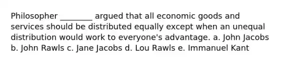 Philosopher ________ argued that all economic goods and services should be distributed equally except when an unequal distribution would work to everyone's advantage. a. John Jacobs b. John Rawls c. Jane Jacobs d. Lou Rawls e. Immanuel Kant