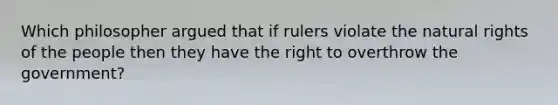 Which philosopher argued that if rulers violate the natural rights of the people then they have the right to overthrow the government?