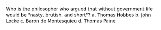 Who is the philosopher who argued that without government life would be "nasty, brutish, and short"? a. Thomas Hobbes b. John Locke c. Baron de Montesquieu d. Thomas Paine