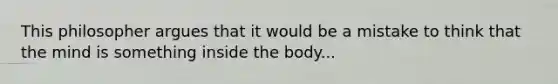 This philosopher argues that it would be a mistake to think that the mind is something inside the body...