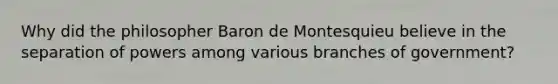 Why did the philosopher Baron de Montesquieu believe in the separation of powers among various branches of government?