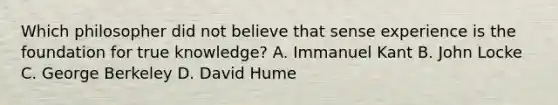 Which philosopher did not believe that sense experience is the foundation for true knowledge? A. Immanuel Kant B. John Locke C. George Berkeley D. David Hume