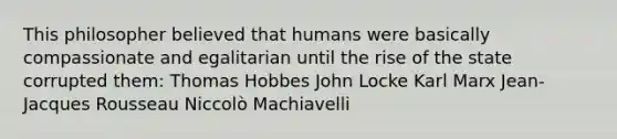 This philosopher believed that humans were basically compassionate and egalitarian until the rise of the state corrupted them: Thomas Hobbes John Locke Karl Marx Jean-Jacques Rousseau Niccolò Machiavelli