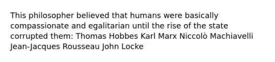 This philosopher believed that humans were basically compassionate and egalitarian until the rise of the state corrupted them: Thomas Hobbes Karl Marx Niccolò Machiavelli Jean-Jacques Rousseau John Locke