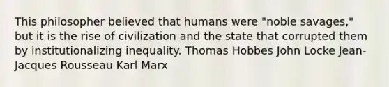 This philosopher believed that humans were "noble savages," but it is the rise of civilization and the state that corrupted them by institutionalizing inequality. Thomas Hobbes John Locke Jean-Jacques Rousseau Karl Marx