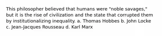 This philosopher believed that humans were "noble savages," but it is the rise of civilization and the state that corrupted them by institutionalizing inequality. a. Thomas Hobbes b. John Locke c. Jean-Jacques Rousseau d. Karl Marx