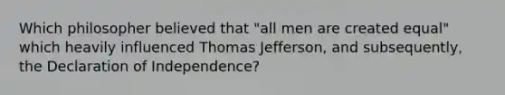 Which philosopher believed that "all men are created equal" which heavily influenced Thomas Jefferson, and subsequently, the Declaration of Independence?