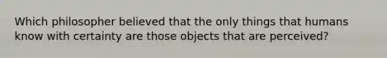 Which philosopher believed that the only things that humans know with certainty are those objects that are perceived?