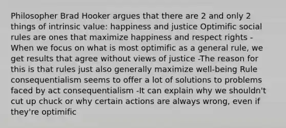 Philosopher Brad Hooker argues that there are 2 and only 2 things of intrinsic value: happiness and justice Optimific social rules are ones that maximize happiness and respect rights -When we focus on what is most optimific as a general rule, we get results that agree without views of justice -The reason for this is that rules just also generally maximize well-being Rule consequentialism seems to offer a lot of solutions to problems faced by act consequentialism -It can explain why we shouldn't cut up chuck or why certain actions are always wrong, even if they're optimific