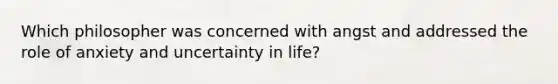 Which philosopher was concerned with angst and addressed the role of anxiety and uncertainty in life?