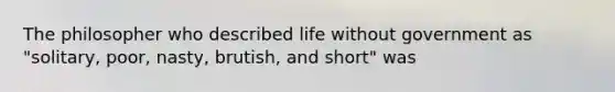 The philosopher who described life without government as "solitary, poor, nasty, brutish, and short" was