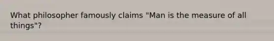 What philosopher famously claims "Man is the measure of all things"?