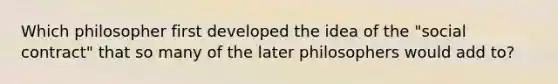 Which philosopher first developed the idea of the "social contract" that so many of the later philosophers would add to?