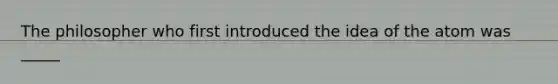 The philosopher who first introduced the idea of the atom was _____