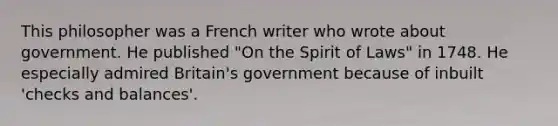 This philosopher was a French writer who wrote about government. He published "On the Spirit of Laws" in 1748. He especially admired Britain's government because of inbuilt 'checks and balances'.