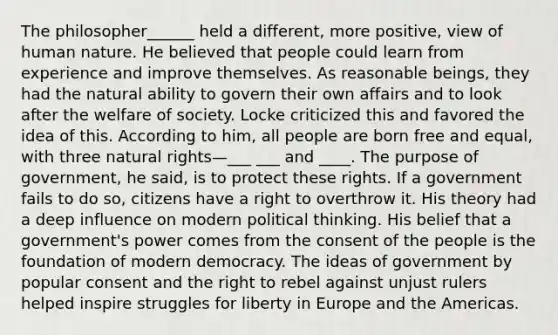 The philosopher______ held a different, more positive, view of human nature. He believed that people could learn from experience and improve themselves. As reasonable beings, they had the natural ability to govern their own affairs and to look after the welfare of society. Locke criticized this and favored the idea of this. According to him, all people are born free and equal, with three natural rights—___ ___ and ____. The purpose of government, he said, is to protect these rights. If a government fails to do so, citizens have a right to overthrow it. His theory had a deep influence on modern political thinking. His belief that a government's power comes from the consent of the people is the foundation of modern democracy. The ideas of government by popular consent and the right to rebel against unjust rulers helped inspire struggles for liberty in Europe and the Americas.