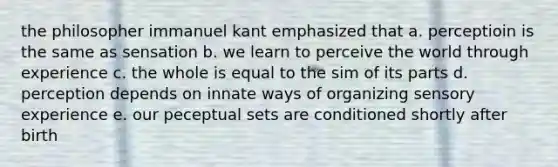 the philosopher immanuel kant emphasized that a. perceptioin is the same as sensation b. we learn to perceive the world through experience c. the whole is equal to the sim of its parts d. perception depends on innate ways of organizing sensory experience e. our peceptual sets are conditioned shortly after birth