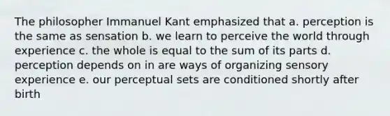 The philosopher Immanuel Kant emphasized that a. perception is the same as sensation b. we learn to perceive the world through experience c. the whole is equal to the sum of its parts d. perception depends on in are ways of organizing sensory experience e. our perceptual sets are conditioned shortly after birth