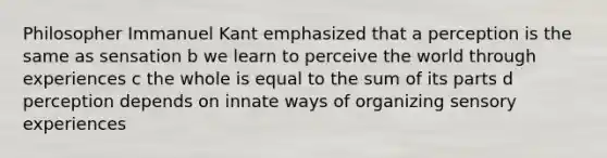 Philosopher Immanuel Kant emphasized that a perception is the same as sensation b we learn to perceive the world through experiences c the whole is equal to the sum of its parts d perception depends on innate ways of organizing sensory experiences