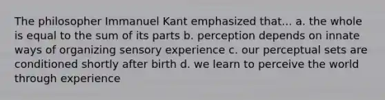 The philosopher Immanuel Kant emphasized that... a. the whole is equal to the sum of its parts b. perception depends on innate ways of organizing sensory experience c. our perceptual sets are conditioned shortly after birth d. we learn to perceive the world through experience