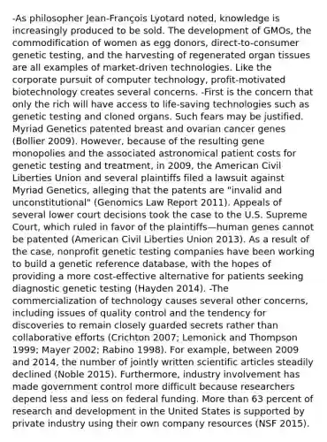 -As philosopher Jean-François Lyotard noted, knowledge is increasingly produced to be sold. The development of GMOs, the commodification of women as egg donors, direct-to-consumer genetic testing, and the harvesting of regenerated organ tissues are all examples of market-driven technologies. Like the corporate pursuit of computer technology, profit-motivated biotechnology creates several concerns. -First is the concern that only the rich will have access to life-saving technologies such as genetic testing and cloned organs. Such fears may be justified. Myriad Genetics patented breast and ovarian cancer genes (Bollier 2009). However, because of the resulting gene monopolies and the associated astronomical patient costs for genetic testing and treatment, in 2009, the American Civil Liberties Union and several plaintiffs filed a lawsuit against Myriad Genetics, alleging that the patents are "invalid and unconstitutional" (Genomics Law Report 2011). Appeals of several lower court decisions took the case to the U.S. Supreme Court, which ruled in favor of the plaintiffs—human genes cannot be patented (American Civil Liberties Union 2013). As a result of the case, nonprofit genetic testing companies have been working to build a genetic reference database, with the hopes of providing a more cost-effective alternative for patients seeking diagnostic genetic testing (Hayden 2014). -The commercialization of technology causes several other concerns, including issues of quality control and the tendency for discoveries to remain closely guarded secrets rather than collaborative efforts (Crichton 2007; Lemonick and Thompson 1999; Mayer 2002; Rabino 1998). For example, between 2009 and 2014, the number of jointly written scientific articles steadily declined (Noble 2015). Furthermore, industry involvement has made government control more difficult because researchers depend less and less on federal funding. More than 63 percent of research and development in the United States is supported by private industry using their own company resources (NSF 2015).