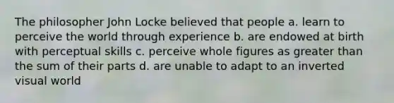 The philosopher John Locke believed that people a. learn to perceive the world through experience b. are endowed at birth with perceptual skills c. perceive whole figures as greater than the sum of their parts d. are unable to adapt to an inverted visual world