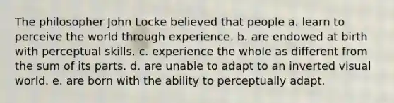 The philosopher John Locke believed that people a. learn to perceive the world through experience. b. are endowed at birth with perceptual skills. c. experience the whole as different from the sum of its parts. d. are unable to adapt to an inverted visual world. e. are born with the ability to perceptually adapt.