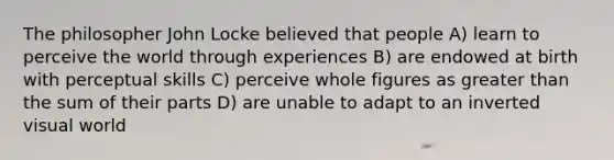 The philosopher John Locke believed that people A) learn to perceive the world through experiences B) are endowed at birth with perceptual skills C) perceive whole figures as greater than the sum of their parts D) are unable to adapt to an inverted visual world