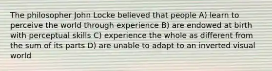 The philosopher John Locke believed that people A) learn to perceive the world through experience B) are endowed at birth with perceptual skills C) experience the whole as different from the sum of its parts D) are unable to adapt to an inverted visual world