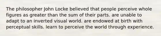 The philosopher John Locke believed that people perceive whole figures as greater than the sum of their parts. are unable to adapt to an inverted visual world. are endowed at birth with perceptual skills. learn to perceive the world through experience.