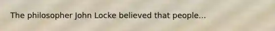 The philosopher John Locke believed that people...