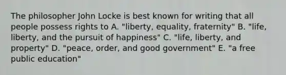 The philosopher John Locke is best known for writing that all people possess rights to A. "liberty, equality, fraternity" B. "life, liberty, and the pursuit of happiness" C. "life, liberty, and property" D. "peace, order, and good government" E. "a free public education"