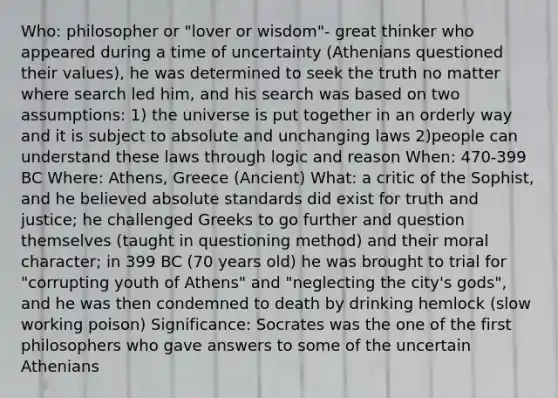 Who: philosopher or "lover or wisdom"- great thinker who appeared during a time of uncertainty (Athenians questioned their values), he was determined to seek the truth no matter where search led him, and his search was based on two assumptions: 1) the universe is put together in an orderly way and it is subject to absolute and unchanging laws 2)people can understand these laws through logic and reason When: 470-399 BC Where: Athens, Greece (Ancient) What: a critic of the Sophist, and he believed absolute standards did exist for truth and justice; he challenged Greeks to go further and question themselves (taught in questioning method) and their moral character; in 399 BC (70 years old) he was brought to trial for "corrupting youth of Athens" and "neglecting the city's gods", and he was then condemned to death by drinking hemlock (slow working poison) Significance: Socrates was the one of the first philosophers who gave answers to some of the uncertain Athenians