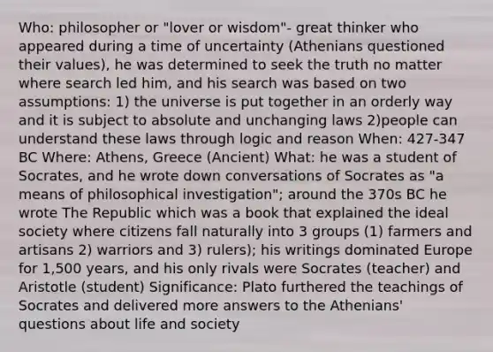 Who: philosopher or "lover or wisdom"- great thinker who appeared during a time of uncertainty (Athenians questioned their values), he was determined to seek the truth no matter where search led him, and his search was based on two assumptions: 1) the universe is put together in an orderly way and it is subject to absolute and unchanging laws 2)people can understand these laws through logic and reason When: 427-347 BC Where: Athens, Greece (Ancient) What: he was a student of Socrates, and he wrote down conversations of Socrates as "a means of philosophical investigation"; around the 370s BC he wrote The Republic which was a book that explained the ideal society where citizens fall naturally into 3 groups (1) farmers and artisans 2) warriors and 3) rulers); his writings dominated Europe for 1,500 years, and his only rivals were Socrates (teacher) and Aristotle (student) Significance: Plato furthered the teachings of Socrates and delivered more answers to the Athenians' questions about life and society