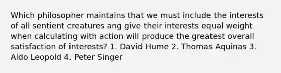 Which philosopher maintains that we must include the interests of all sentient creatures ang give their interests equal weight when calculating with action will produce the greatest overall satisfaction of interests? 1. David Hume 2. Thomas Aquinas 3. Aldo Leopold 4. Peter Singer