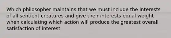 Which philosopher maintains that we must include the interests of all sentient creatures and give their interests equal weight when calculating which action will produce the greatest overall satisfaction of interest