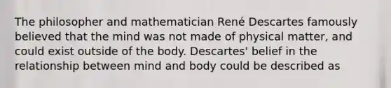 The philosopher and mathematician René Descartes famously believed that the mind was not made of physical matter, and could exist outside of the body. Descartes' belief in the relationship between mind and body could be described as