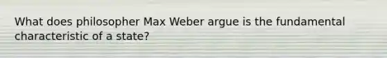 What does philosopher Max Weber argue is the fundamental characteristic of a state?