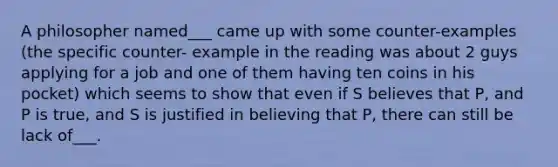 A philosopher named___ came up with some counter-examples (the specific counter- example in the reading was about 2 guys applying for a job and one of them having ten coins in his pocket) which seems to show that even if S believes that P, and P is true, and S is justified in believing that P, there can still be lack of___.