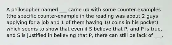 A philosopher named ___ came up with some counter-examples (the specific counter-example in the reading was about 2 guys applying for a job and 1 of them having 10 coins in his pocket) which seems to show that even if S believe that P, and P is true, and S is justified in believing that P, there can still be lack of ___.