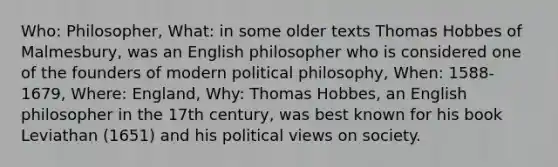 Who: Philosopher, What: in some older texts Thomas Hobbes of Malmesbury, was an English philosopher who is considered one of the founders of modern political philosophy, When: 1588- 1679, Where: England, Why: Thomas Hobbes, an English philosopher in the 17th century, was best known for his book Leviathan (1651) and his political views on society.