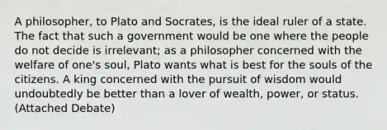 A philosopher, to Plato and Socrates, is the ideal ruler of a state. The fact that such a government would be one where the people do not decide is irrelevant; as a philosopher concerned with the welfare of one's soul, Plato wants what is best for the souls of the citizens. A king concerned with the pursuit of wisdom would undoubtedly be better than a lover of wealth, power, or status. (Attached Debate)