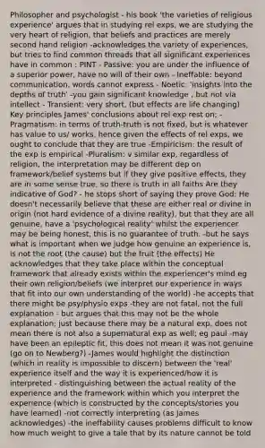 Philosopher and psychologist - his book 'the varieties of religious experience' argues that in studying rel exps, we are studying the very heart of religion, that beliefs and practices are merely second hand religion -acknowledges the variety of experiences, but tries to find common threads that all significant experiences have in common : PINT - Passive: you are under the influence of a superior power, have no will of their own - Ineffable: beyond communication, words cannot express - Noetic: 'insights into the depths of truth' -you gain significant knowledge , but not via intellect - Transient: very short, (but effects are life changing) Key principles James' conclusions about rel exp rest on; -Pragmatism: in terms of truth-truth is not fixed, but is whatever has value to us/ works. hence given the effects of rel exps, we ought to conclude that they are true -Empiricism: the result of the exp is empirical -Pluralism: v similar exp, regardless of religion, the interpretation may be different dep on framework/belief systems but if they give positive effects, they are in some sense true, so there is truth in all faiths Are they indicative of God? - he stops short of saying they prove God: He doesn't necessarily believe that these are either real or divine in origin (not hard evidence of a divine reality), but that they are all genuine, have a 'psychological reality' whilst the experiencer may be being honest, this is no guarantee of truth. -but he says what is important when we judge how genuine an experience is, is not the root (the cause) but the fruit (the effects) He acknowledges that they take place within the conceptual framework that already exists within the experiencer's mind eg their own religion/beliefs (we interpret our experience in ways that fit into our own understanding of the world) -he accepts that there might be psy/physio exps -they are not fatal, not the full explanation - but argues that this may not be the whole explanation; just because there may be a natural exp, does not mean there is not also a supernatural exp as well; eg paul -may have been an epileptic fit, this does not mean it was not genuine (go on to Newberg?) -James would highlight the distinction (which in reality is impossible to discern) between the 'real' experience itself and the way it is experienced/how it is interpreted - distinguishing between the actual reality of the experience and the framework within which you interpret the experience (which is constructed by the concepts/stories you have learned) -not correctly interpreting (as James acknowledges) -the ineffability causes problems difficult to know how much weight to give a tale that by its nature cannot be told