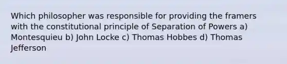 Which philosopher was responsible for providing the framers with the constitutional principle of Separation of Powers a) Montesquieu b) John Locke c) Thomas Hobbes d) Thomas Jefferson