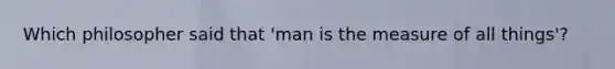 Which philosopher said that 'man is the measure of all things'?