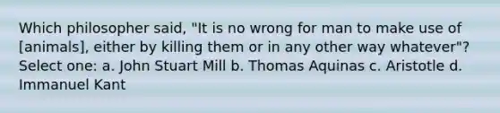 Which philosopher said, "It is no wrong for man to make use of [animals], either by killing them or in any other way whatever"? Select one: a. John Stuart Mill b. Thomas Aquinas c. Aristotle d. Immanuel Kant