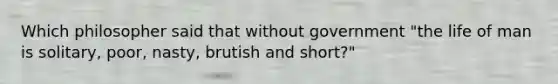 Which philosopher said that without government "the life of man is solitary, poor, nasty, brutish and short?"