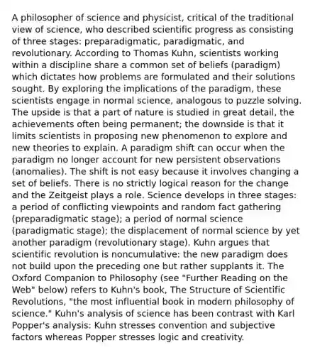 A philosopher of science and physicist, critical of the traditional view of science, who described scientific progress as consisting of three stages: preparadigmatic, paradigmatic, and revolutionary. According to Thomas Kuhn, scientists working within a discipline share a common set of beliefs (paradigm) which dictates how problems are formulated and their solutions sought. By exploring the implications of the paradigm, these scientists engage in normal science, analogous to puzzle solving. The upside is that a part of nature is studied in great detail, the achievements often being permanent; the downside is that it limits scientists in proposing new phenomenon to explore and new theories to explain. A paradigm shift can occur when the paradigm no longer account for new persistent observations (anomalies). The shift is not easy because it involves changing a set of beliefs. There is no strictly logical reason for the change and the Zeitgeist plays a role. Science develops in three stages: a period of conflicting viewpoints and random fact gathering (preparadigmatic stage); a period of normal science (paradigmatic stage); the displacement of normal science by yet another paradigm (revolutionary stage). Kuhn argues that scientific revolution is noncumulative: the new paradigm does not build upon the preceding one but rather supplants it. The Oxford Companion to Philosophy (see "Further Reading on the Web" below) refers to Kuhn's book, The Structure of Scientific Revolutions, "the most influential book in modern philosophy of science." Kuhn's analysis of science has been contrast with Karl Popper's analysis: Kuhn stresses convention and subjective factors whereas Popper stresses logic and creativity.