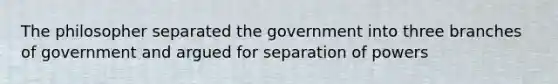 The philosopher separated the government into three branches of government and argued for separation of powers